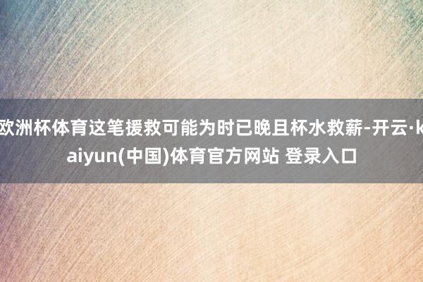 欧洲杯体育这笔援救可能为时已晚且杯水救薪-开云·kaiyun(中国)体育官方网站 登录入口