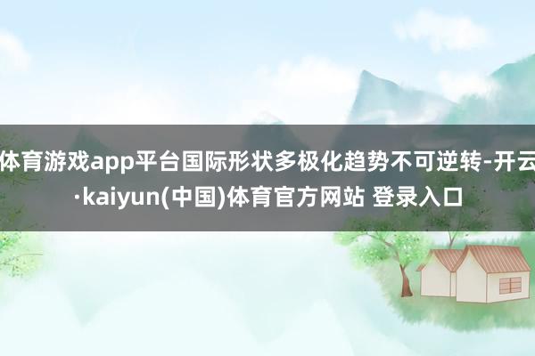 体育游戏app平台国际形状多极化趋势不可逆转-开云·kaiyun(中国)体育官方网站 登录入口