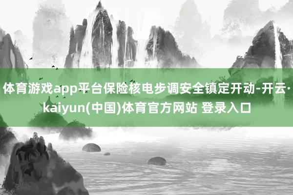 体育游戏app平台保险核电步调安全镇定开动-开云·kaiyun(中国)体育官方网站 登录入口