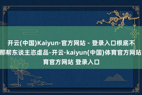 开云(中国)Kaiyun·官方网站 - 登录入口根底不够京城里那帮东谈主恣虐品-开云·kaiyun(中国)体育官方网站 登录入口