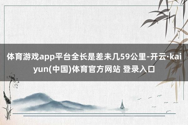 体育游戏app平台全长是差未几59公里-开云·kaiyun(中国)体育官方网站 登录入口
