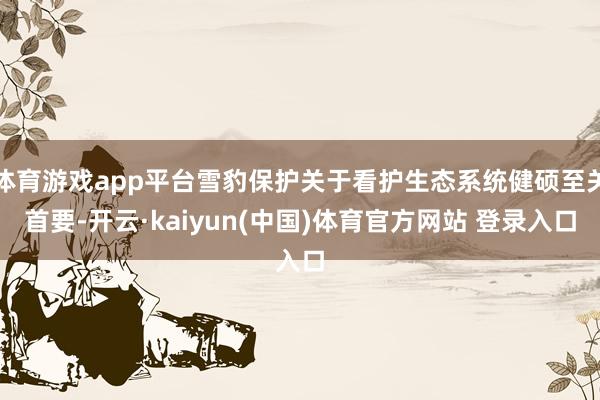 体育游戏app平台雪豹保护关于看护生态系统健硕至关首要-开云·kaiyun(中国)体育官方网站 登录入口