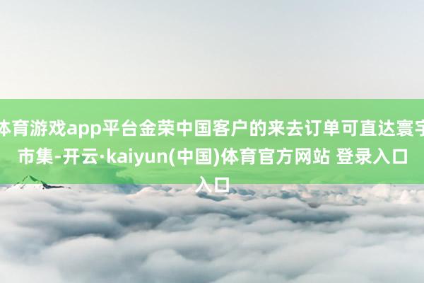 体育游戏app平台金荣中国客户的来去订单可直达寰宇市集-开云·kaiyun(中国)体育官方网站 登录入口