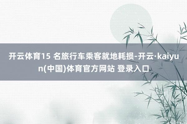 开云体育15 名旅行车乘客就地耗损-开云·kaiyun(中国)体育官方网站 登录入口