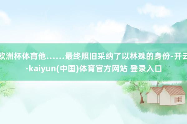 欧洲杯体育他……最终照旧采纳了以林殊的身份-开云·kaiyun(中国)体育官方网站 登录入口