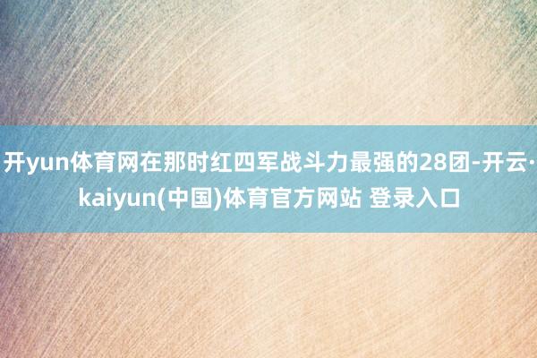 开yun体育网在那时红四军战斗力最强的28团-开云·kaiyun(中国)体育官方网站 登录入口