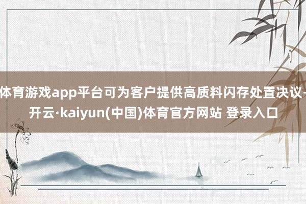 体育游戏app平台可为客户提供高质料闪存处置决议-开云·kaiyun(中国)体育官方网站 登录入口