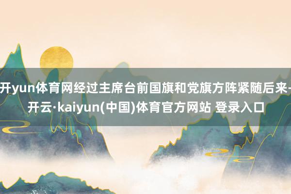 开yun体育网经过主席台前国旗和党旗方阵紧随后来-开云·kaiyun(中国)体育官方网站 登录入口