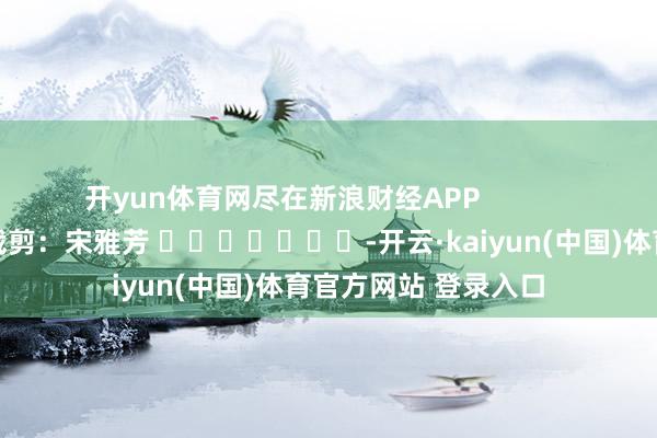 开yun体育网尽在新浪财经APP            						牵扯裁剪：宋雅芳 							-开云·kaiyun(中国)体育官方网站 登录入口
