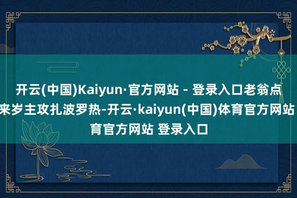 开云(中国)Kaiyun·官方网站 - 登录入口老翁点点头：“来岁主攻扎波罗热-开云·kaiyun(中国)体育官方网站 登录入口