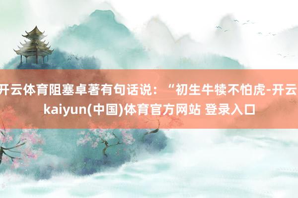开云体育阻塞卓著有句话说：“初生牛犊不怕虎-开云·kaiyun(中国)体育官方网站 登录入口