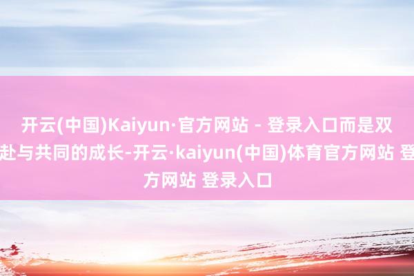 开云(中国)Kaiyun·官方网站 - 登录入口而是双向的奔赴与共同的成长-开云·kaiyun(中国)体育官方网站 登录入口