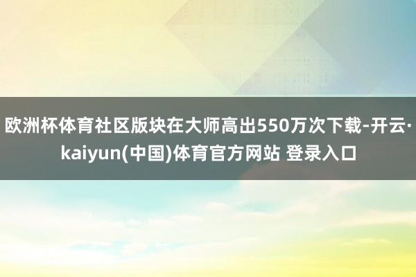 欧洲杯体育社区版块在大师高出550万次下载-开云·kaiyun(中国)体育官方网站 登录入口