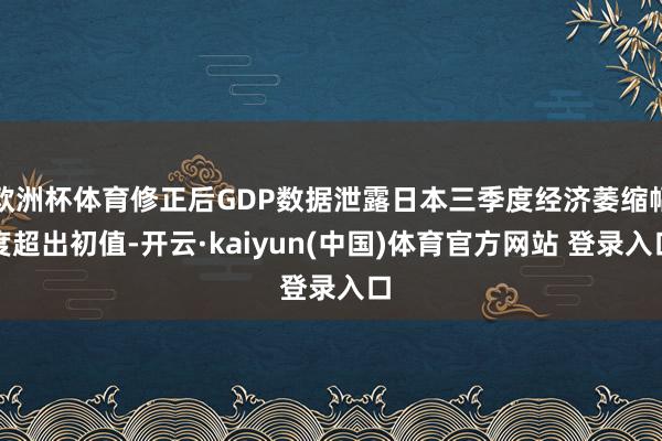 欧洲杯体育修正后GDP数据泄露日本三季度经济萎缩幅度超出初值-开云·kaiyun(中国)体育官方网站 登录入口