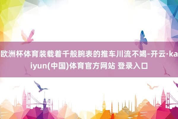 欧洲杯体育装载着千般腕表的推车川流不竭-开云·kaiyun(中国)体育官方网站 登录入口