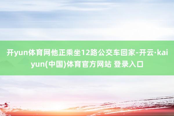 开yun体育网他正乘坐12路公交车回家-开云·kaiyun(中国)体育官方网站 登录入口