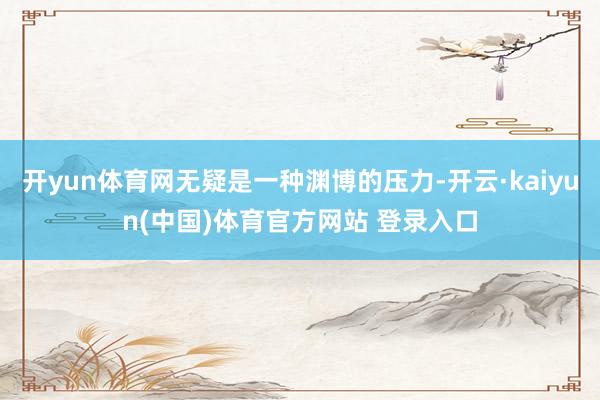 开yun体育网无疑是一种渊博的压力-开云·kaiyun(中国)体育官方网站 登录入口
