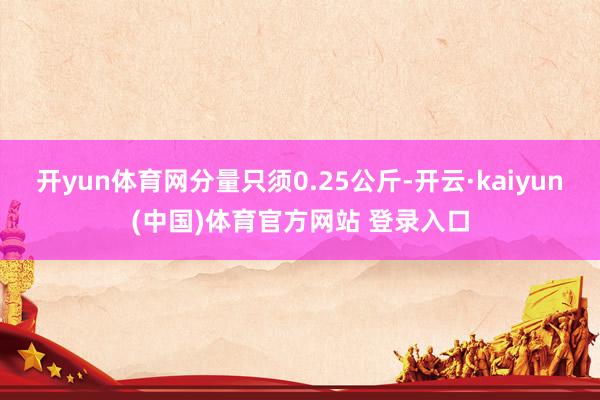 开yun体育网分量只须0.25公斤-开云·kaiyun(中国)体育官方网站 登录入口