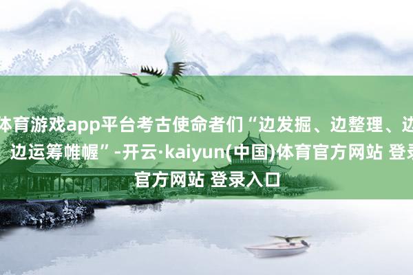 体育游戏app平台考古使命者们“边发掘、边整理、边研究、边运筹帷幄”-开云·kaiyun(中国)体育官方网站 登录入口