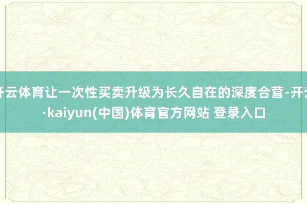 开云体育让一次性买卖升级为长久自在的深度合营-开云·kaiyun(中国)体育官方网站 登录入口