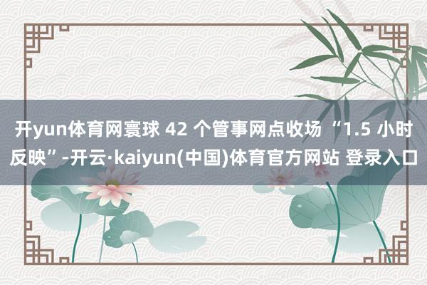 开yun体育网寰球 42 个管事网点收场 “1.5 小时反映”-开云·kaiyun(中国)体育官方网站 登录入口