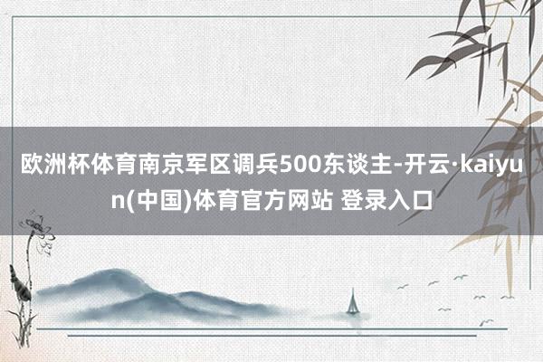 欧洲杯体育南京军区调兵500东谈主-开云·kaiyun(中国)体育官方网站 登录入口