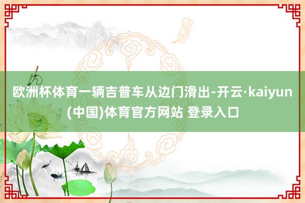欧洲杯体育一辆吉普车从边门滑出-开云·kaiyun(中国)体育官方网站 登录入口