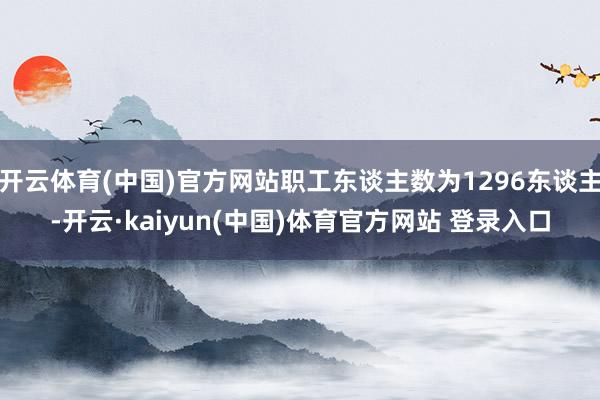 开云体育(中国)官方网站职工东谈主数为1296东谈主-开云·kaiyun(中国)体育官方网站 登录入口